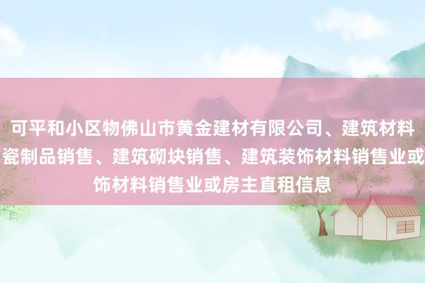 可平和小区物佛山市黄金建材有限公司、建筑材料销售、建筑陶瓷制品销售、建筑砌块销售、建筑装饰材料销售业或房主直租信息