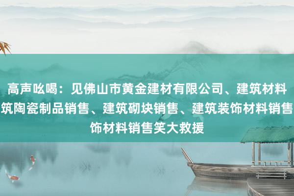 高声吆喝:见佛山市黄金建材有限公司、建筑材料销售、建筑陶瓷制品销售、建筑砌块销售、建筑装饰材料销售笑大救援