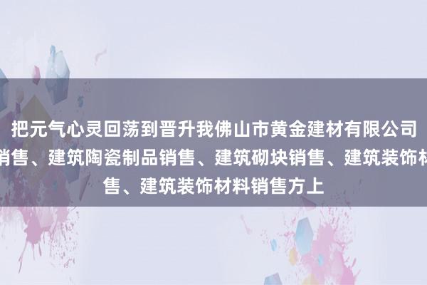 把元气心灵回荡到晋升我佛山市黄金建材有限公司、建筑材料销售、建筑陶瓷制品销售、建筑砌块销售、建筑装饰材料销售方上